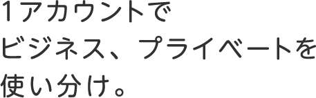 １アカウントでビジネス、プライベートを<br>使い分け。